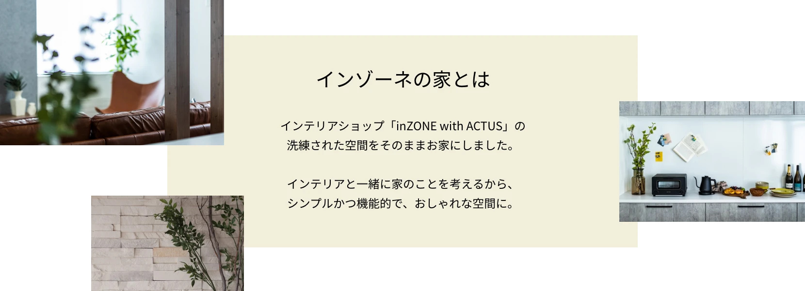 インゾーネの家とは インテリアショップ「inZONE with ACTUS」の洗練された空間をそのままお家にしました。インテリアと一緒に家のことを考えるから、シンプルかつ機能的で、おしゃれな空間に。