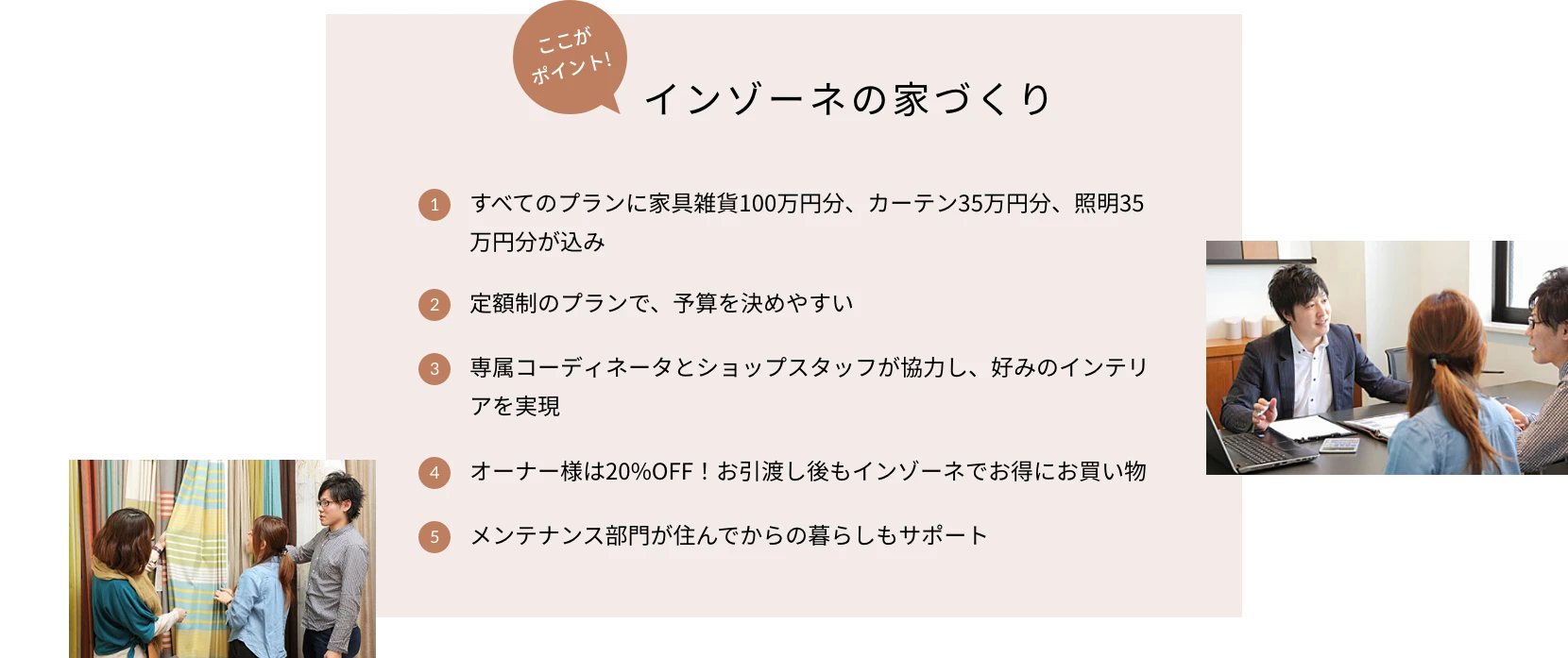 ここがポイント!インゾーネの家づくり 1.すべてのプランに家具雑貨100万円分、カーテン35万円分、照明35万円分が込み 2.定額制のプランで、予算を決めやすい 3.専属コーディネータとショップスタッフが協力し、好みのインテリアを実現 4.オーナー様は20%OFF!お引渡し後もインゾーネでお得にお買い物 5.メンテナンス部門が住んでからの暮らしもサポート