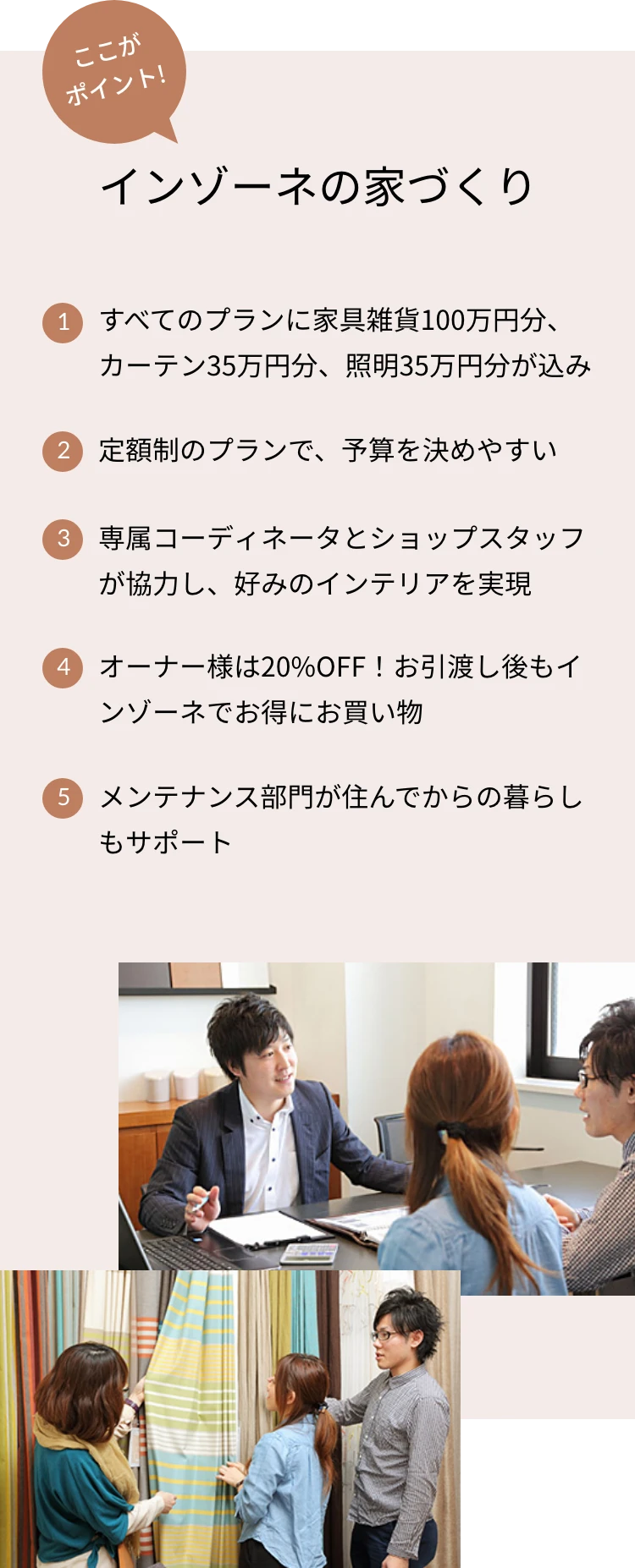 ここがポイント!インゾーネの家づくり 1.すべてのプランに家具雑貨100万円分、カーテン35万円分、照明35万円分が込み 2.定額制のプランで、予算を決めやすい 3.専属コーディネータとショップスタッフが協力し、好みのインテリアを実現 4.オーナー様は20%OFF!お引渡し後もインゾーネでお得にお買い物 5.メンテナンス部門が住んでからの暮らしもサポート